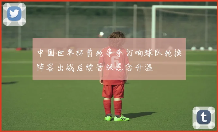 中国世界杯首轮争夺打响球队轮换阵容出战后续晋级悬念升温