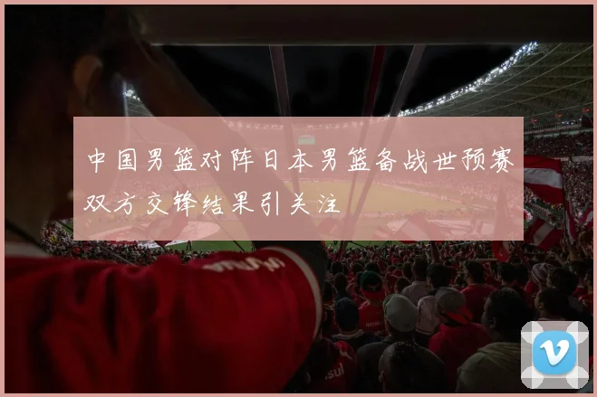 中国男篮对阵日本男篮备战世预赛双方交锋结果引关注