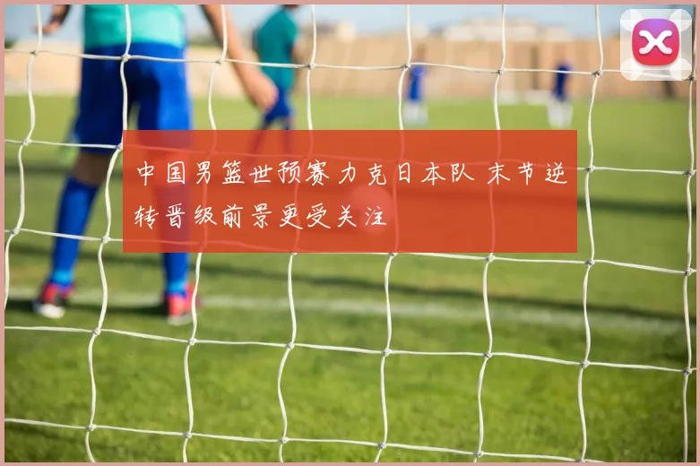 中国男篮世预赛力克日本队 末节逆转晋级前景更受关注