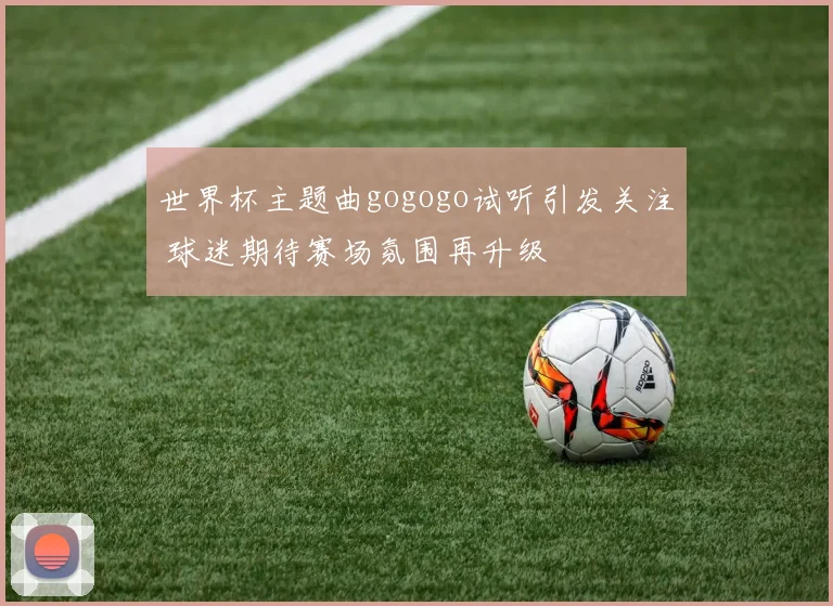 世界杯主题曲gogogo试听引发关注 球迷期待赛场氛围再升级