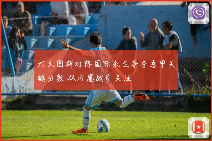 尤文图斯对阵国际米兰争夺意甲关键分数 双方鏖战引关注