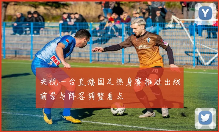 央视一台直播国足热身赛推进出线前景与阵容调整看点