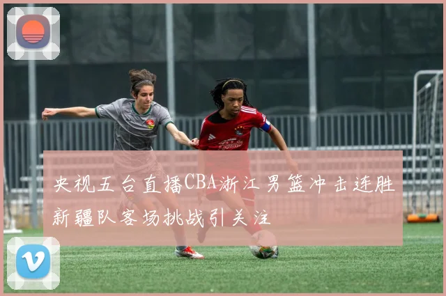 央视五台直播CBA浙江男篮冲击连胜新疆队客场挑战引关注