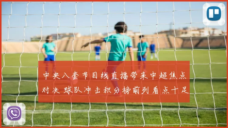中央八套节目线直播带来中超焦点对决 球队冲击积分榜前列看点十足