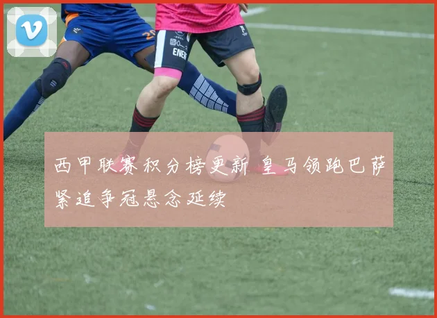 西甲联赛积分榜更新 皇马领跑巴萨紧追争冠悬念延续