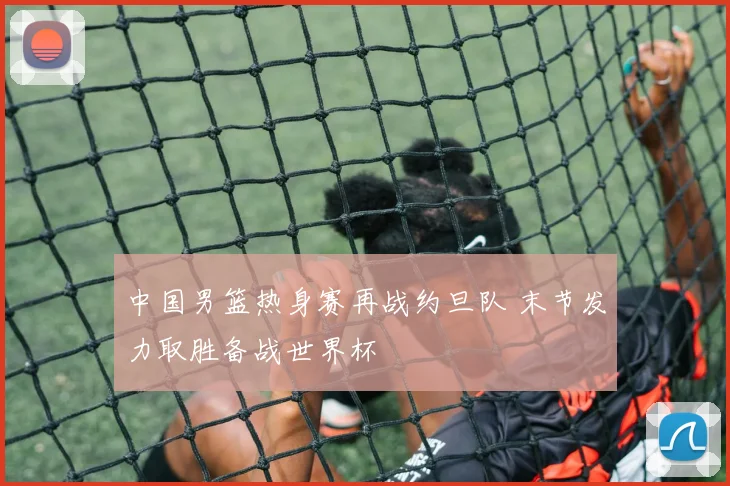 中国男篮热身赛再战约旦队 末节发力取胜备战世界杯