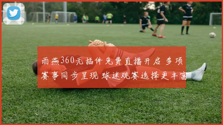 雨燕360无插件免费直播开启 多项赛事同步呈现 球迷观赛选择更丰富