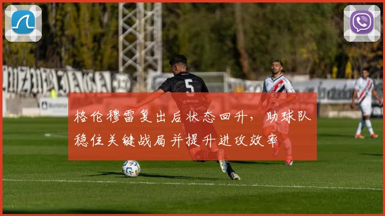 格伦穆雷复出后状态回升，助球队稳住关键战局并提升进攻效率
