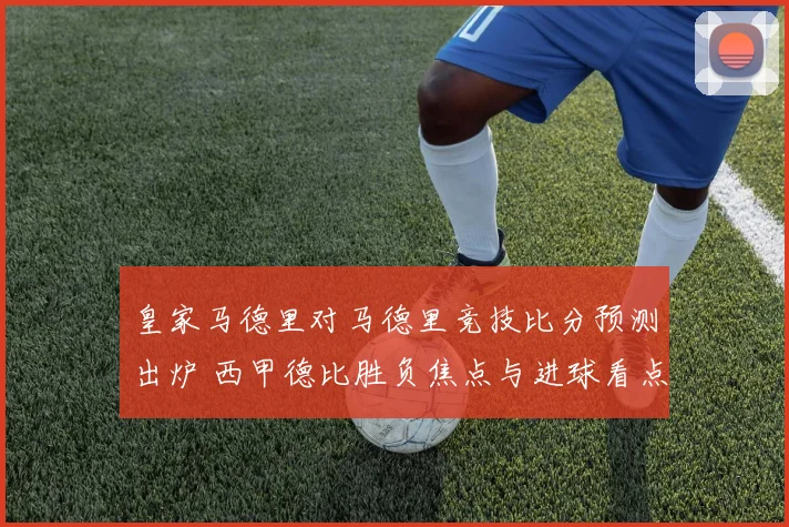 皇家马德里对马德里竞技比分预测出炉 西甲德比胜负焦点与进球看点