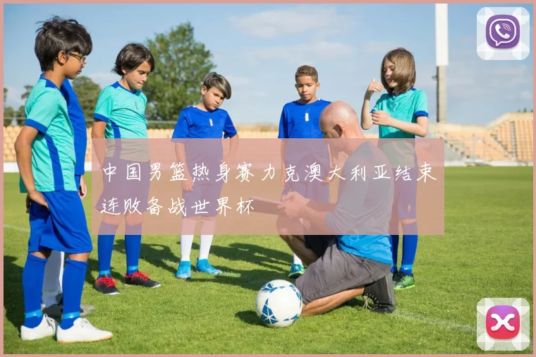 中国男篮热身赛力克澳大利亚结束连败备战世界杯