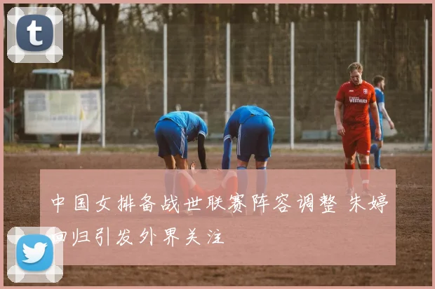 中国女排备战世联赛阵容调整 朱婷回归引发外界关注