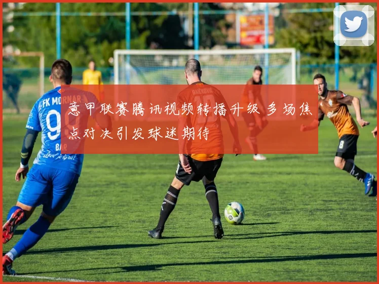 意甲联赛腾讯视频转播升级 多场焦点对决引发球迷期待