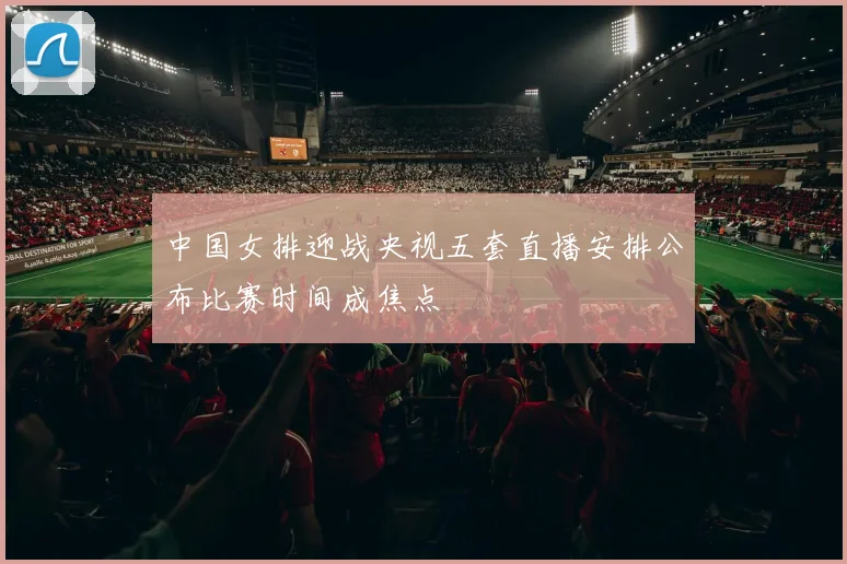 中国女排迎战央视五套直播安排公布比赛时间成焦点