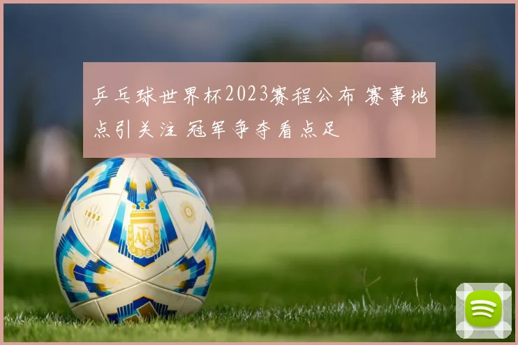 乒乓球世界杯2023赛程公布 赛事地点引关注 冠军争夺看点足