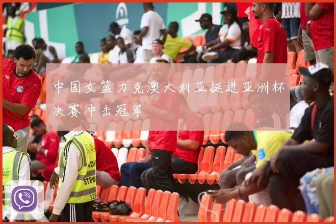 中国女篮力克澳大利亚挺进亚洲杯决赛冲击冠军