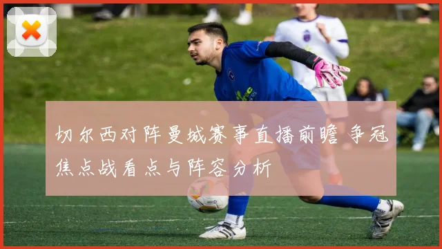 切尔西对阵曼城赛事直播前瞻 争冠焦点战看点与阵容分析