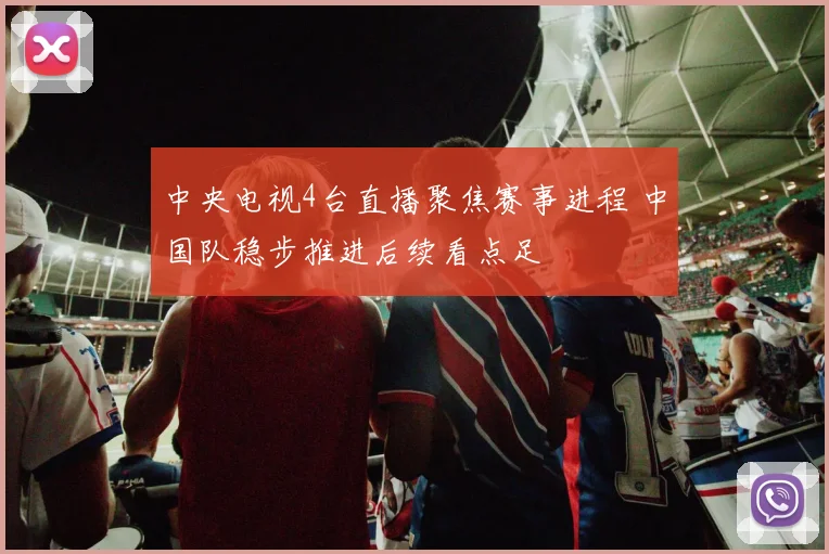 中央电视4台直播聚焦赛事进程 中国队稳步推进后续看点足