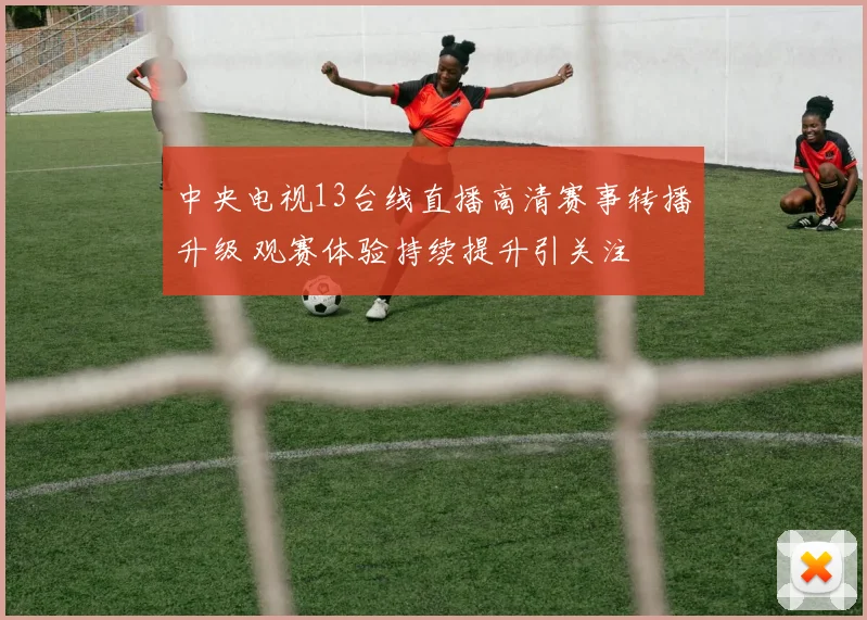 中央电视13台线直播高清赛事转播升级 观赛体验持续提升引关注