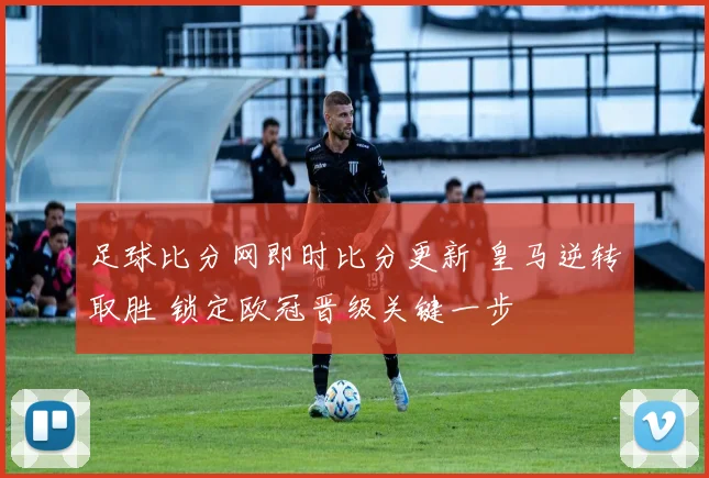足球比分网即时比分更新 皇马逆转取胜 锁定欧冠晋级关键一步