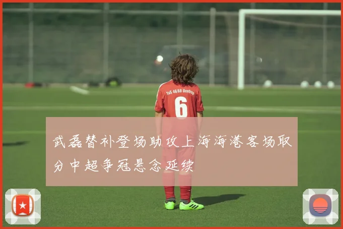 武磊替补登场助攻上海海港客场取分中超争冠悬念延续