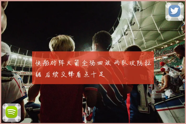 快船对阵火箭全场回放 两队攻防拉锯 后续交锋看点十足