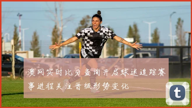 澳网实时比分查询开启球迷追踪赛事进程关注晋级形势变化