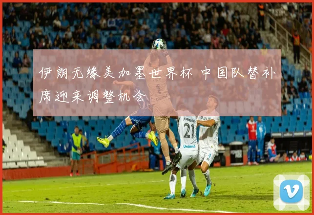 伊朗无缘美加墨世界杯 中国队替补席迎来调整机会