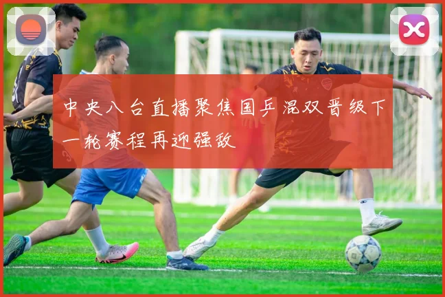 中央八台直播聚焦国乒混双晋级下一轮赛程再迎强敌