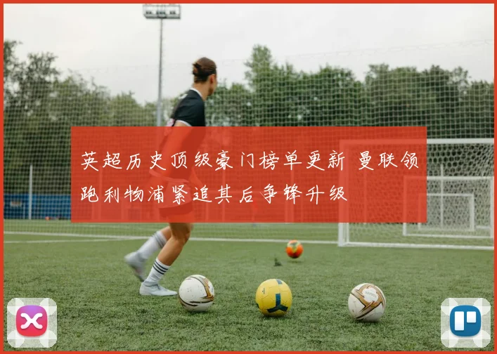 英超历史顶级豪门榜单更新 曼联领跑利物浦紧追其后争锋升级