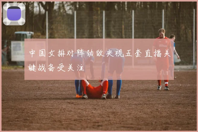 中国女排对阵劲敌央视五套直播关键战备受关注