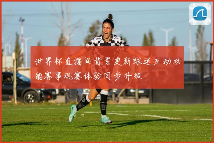 世界杯直播间背景更新球迷互动功能赛事观赛体验同步升级