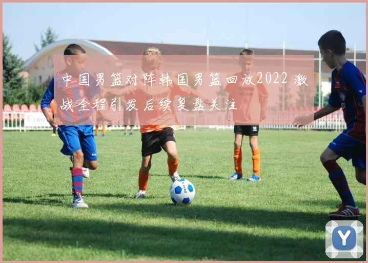 中国男篮对阵韩国男篮回放2022 激战全程引发后续复盘关注