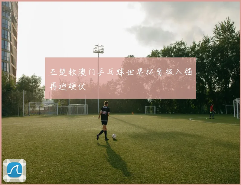 王楚钦澳门乒乓球世界杯晋级八强再迎硬仗