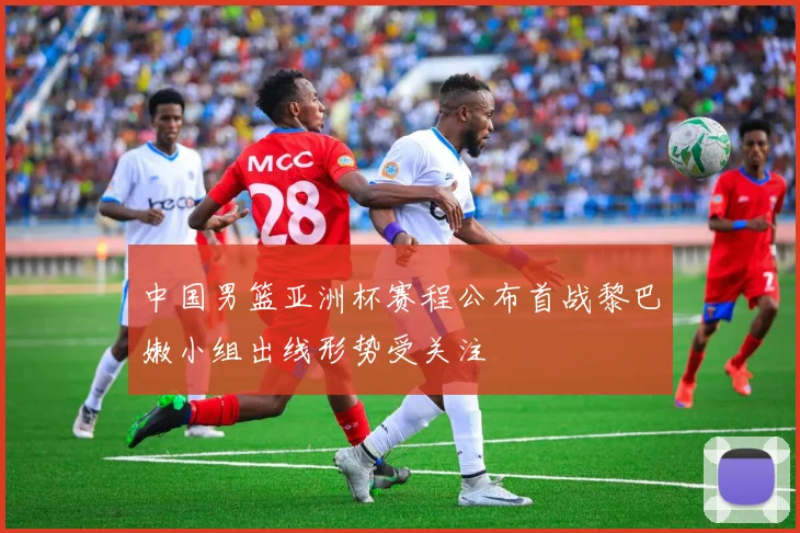 中国男篮亚洲杯赛程公布首战黎巴嫩小组出线形势受关注