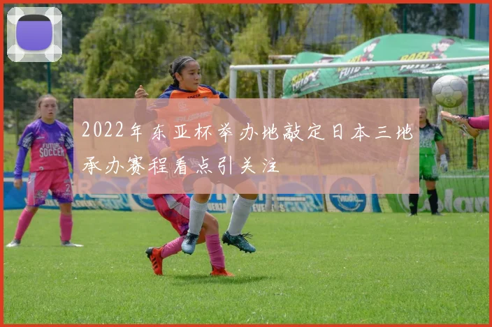 2022年东亚杯举办地敲定日本三地承办赛程看点引关注