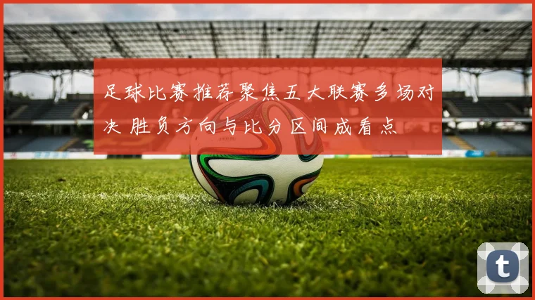 足球比赛推荐聚焦五大联赛多场对决 胜负方向与比分区间成看点
