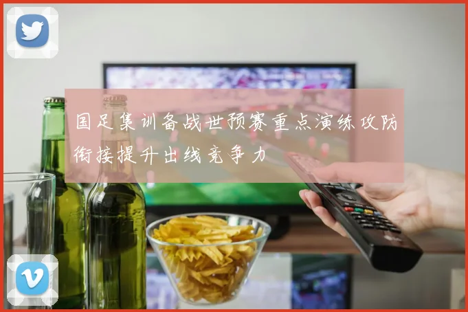 国足集训备战世预赛重点演练攻防衔接提升出线竞争力