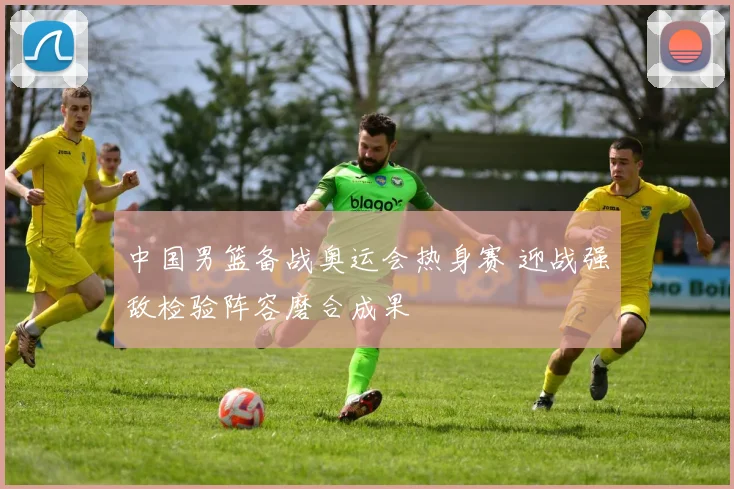 中国男篮备战奥运会热身赛 迎战强敌检验阵容磨合成果