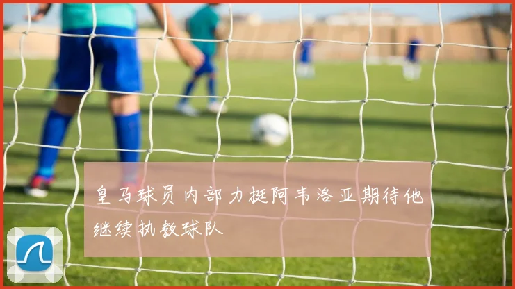 皇马球员内部力挺阿韦洛亚期待他继续执教球队