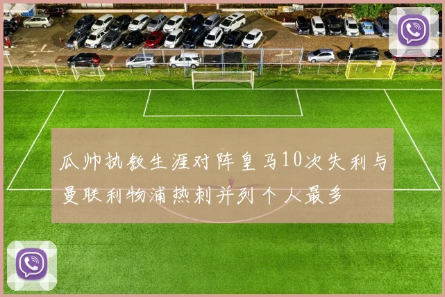 瓜帅执教生涯对阵皇马10次失利与曼联利物浦热刺并列个人最多