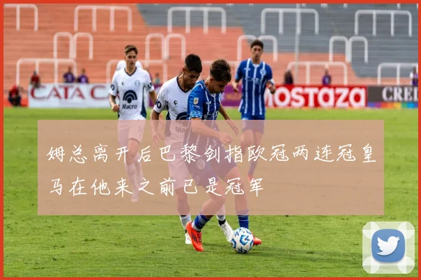姆总离开后巴黎剑指欧冠两连冠皇马在他来之前已是冠军