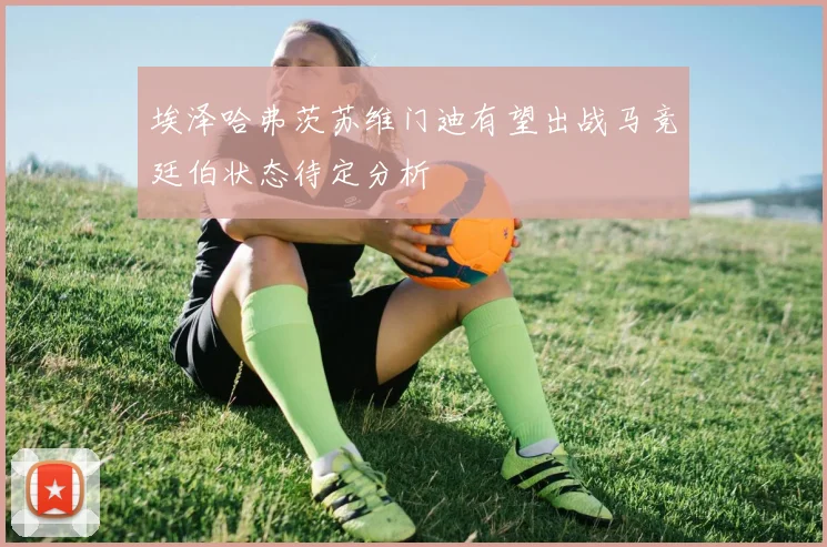 埃泽哈弗茨苏维门迪有望出战马竞廷伯状态待定分析