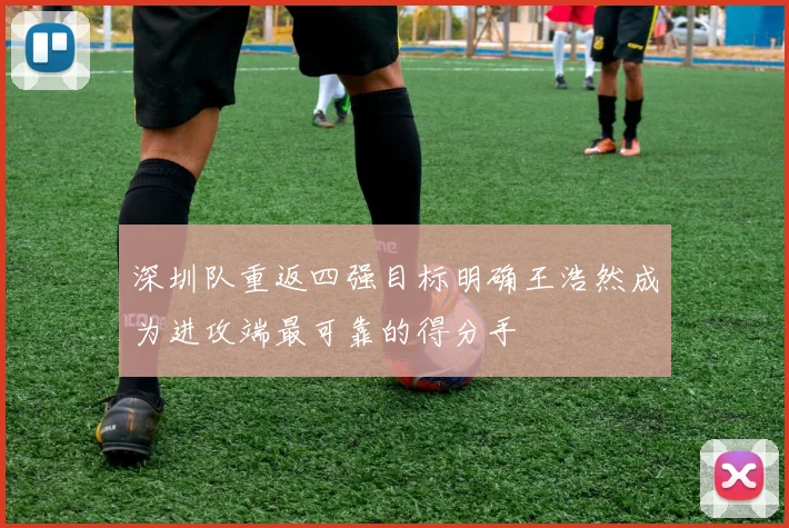 深圳队重返四强目标明确王浩然成为进攻端最可靠的得分手