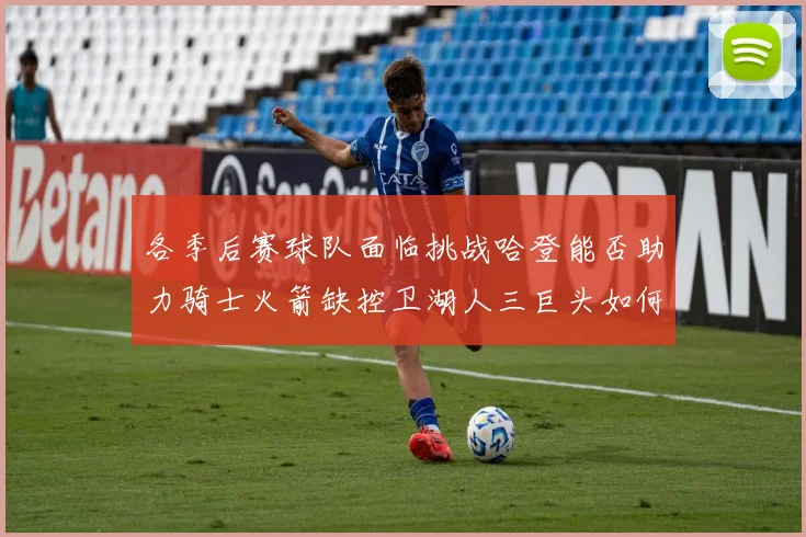 各季后赛球队面临挑战哈登能否助力骑士火箭缺控卫湖人三巨头如何共存